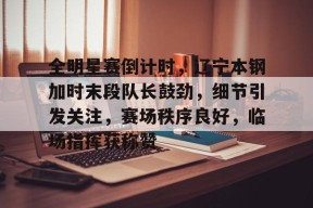 爱游戏app -关于全明星赛倒计时，辽宁本钢加时末段队长鼓劲，细节引发关注，赛场秩序良好，临场指挥获称赞的信息